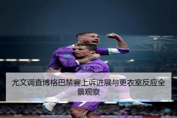 尤文调查博格巴禁赛上诉进展与更衣室反应全景观察
